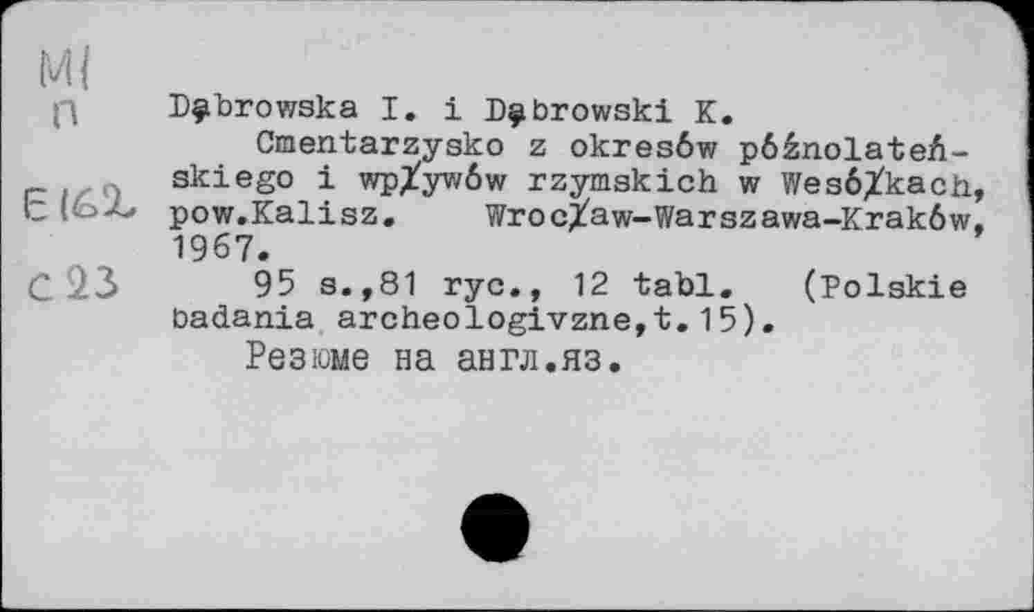 ﻿М( п
6(6%
С 23
Dÿbrowska І. і Dubrowski К.
Cmentarzysko z okresôw pôânolateA-skiego і wp/ywôw rzymskich w Wesé^kach, pow.Kalisz. Wroc/aw-Warszawa-Krakôw. 1967.
95 s.,81 ryc., 12 tabl. (Polskie badania archeologivzne,t.15).
Резюме на англ.яз.